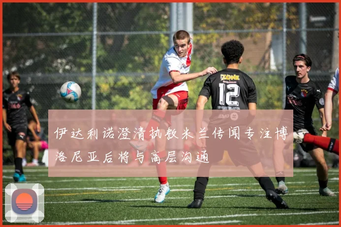 伊达利诺澄清执教米兰传闻专注博洛尼亚后将与高层沟通