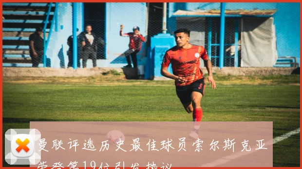 曼联评选历史最佳球员索尔斯克亚荣登第19位引发热议