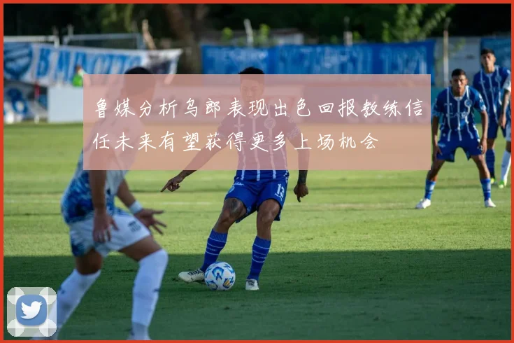 鲁媒分析乌郎表现出色回报教练信任未来有望获得更多上场机会