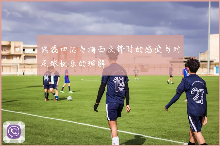 武磊回忆与梅西交锋时的感受与对足球快乐的理解
