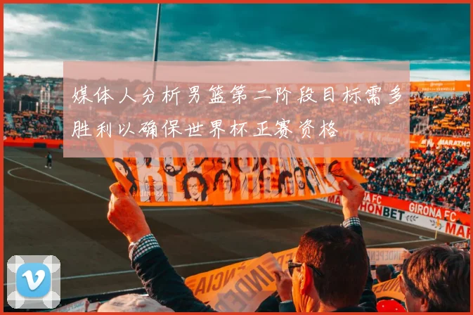 媒体人分析男篮第二阶段目标需多胜利以确保世界杯正赛资格