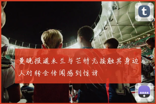 曼晚报道米兰与芒特无接触其身边人对转会传闻感到惊讶