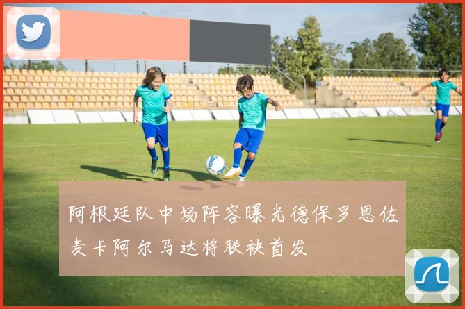 阿根廷队中场阵容曝光德保罗恩佐麦卡阿尔马达将联袂首发