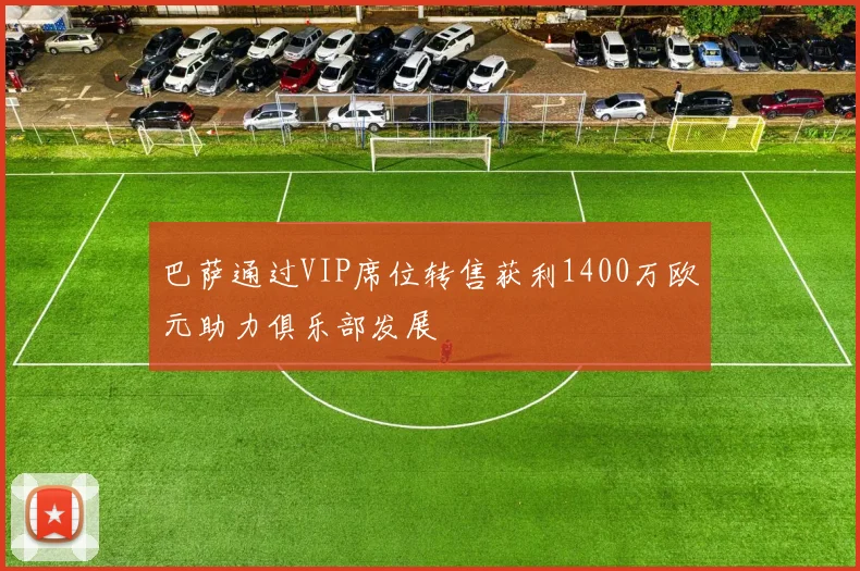 巴萨通过VIP席位转售获利1400万欧元助力俱乐部发展