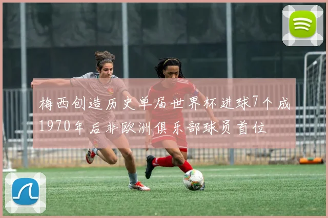 梅西创造历史单届世界杯进球7个成1970年后非欧洲俱乐部球员首位