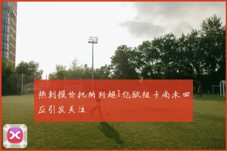 热刺报价托纳利超1亿欧纽卡尚未回应引发关注