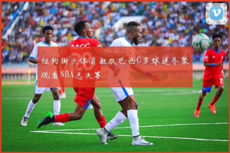 纽约街头体育狂欢巴西C罗球迷齐聚观看NBA总决赛