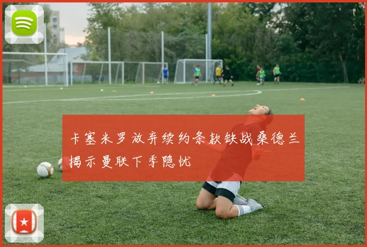 卡塞米罗放弃续约条款缺战桑德兰揭示曼联下季隐忧