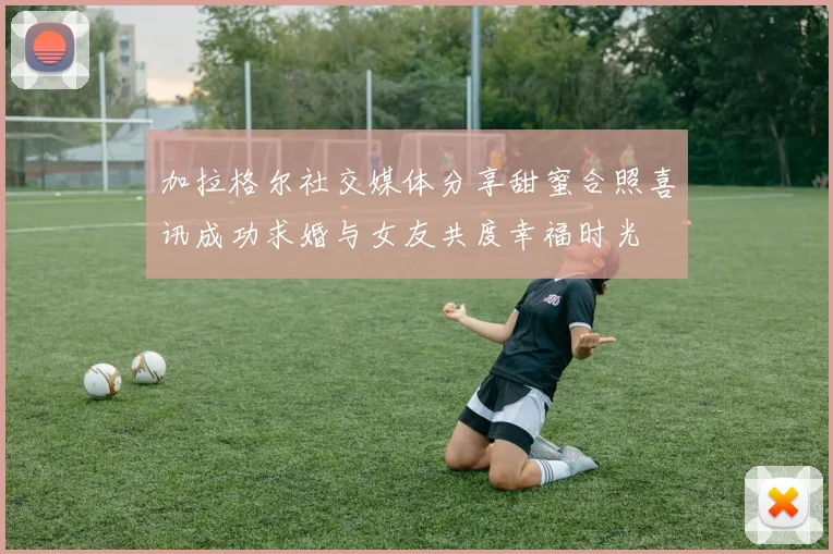 加拉格尔社交媒体分享甜蜜合照喜讯成功求婚与女友共度幸福时光