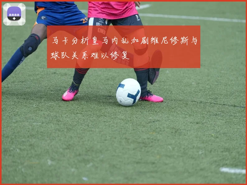 马卡分析皇马内乱加剧维尼修斯与球队关系难以修复