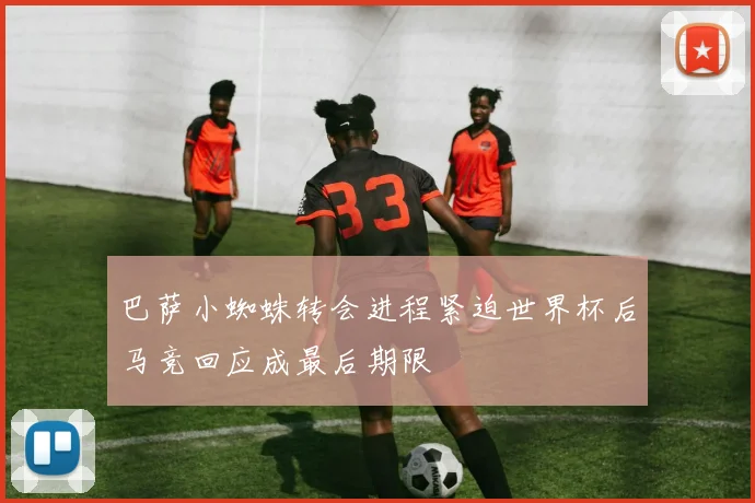 巴萨小蜘蛛转会进程紧迫世界杯后马竞回应成最后期限