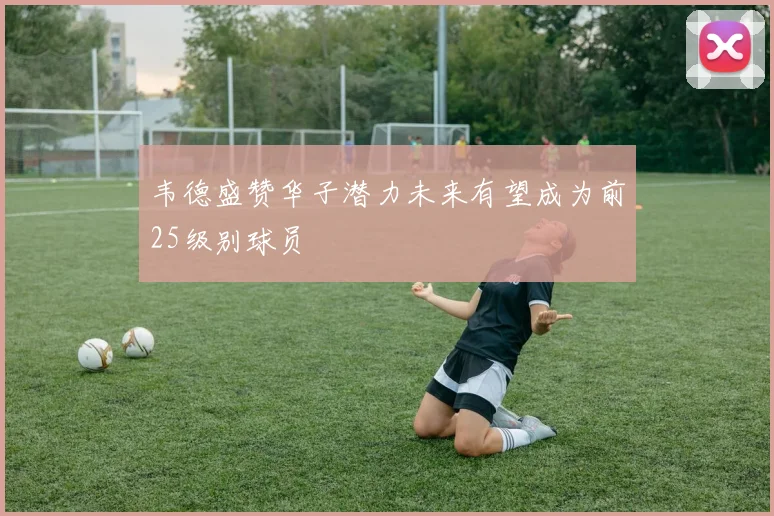 韦德盛赞华子潜力未来有望成为前25级别球员