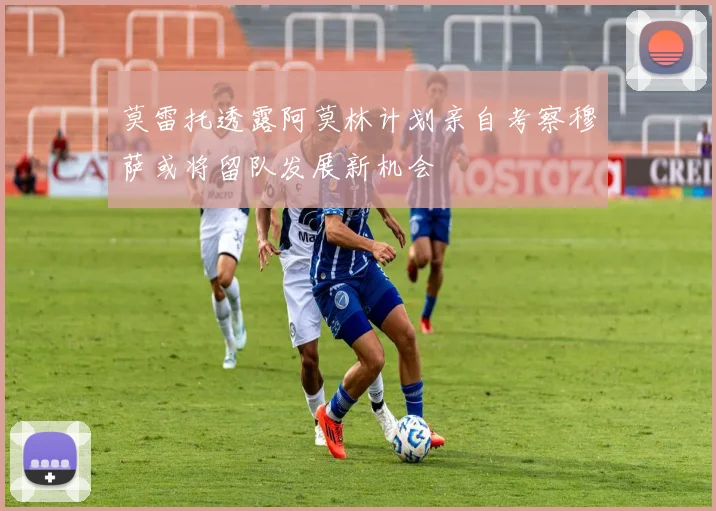 莫雷托透露阿莫林计划亲自考察穆萨或将留队发展新机会