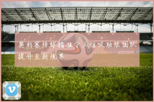 奥利塞传球精准令人惊叹助法国队提升至新境界