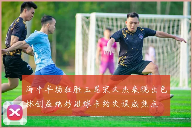 海牛半场狂胜玉昆宋文杰表现出色林创益绝妙进球卡约失误成焦点
