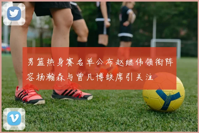 男篮热身赛名单公布赵继伟领衔阵容杨瀚森与曾凡博缺席引关注