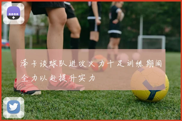 泽卡谈球队进攻火力十足训练期间全力以赴提升实力