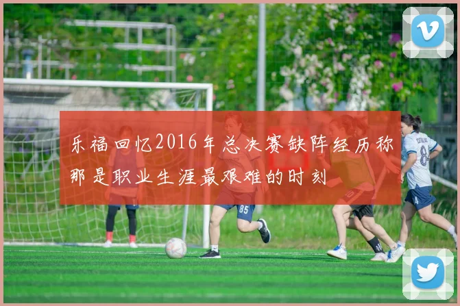 乐福回忆2016年总决赛缺阵经历称那是职业生涯最艰难的时刻