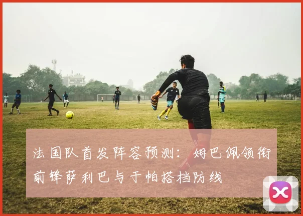 法国队首发阵容预测：姆巴佩领衔前锋萨利巴与于帕搭档防线