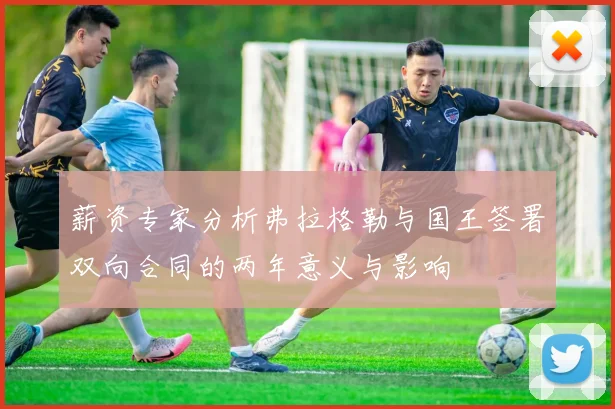 薪资专家分析弗拉格勒与国王签署双向合同的两年意义与影响