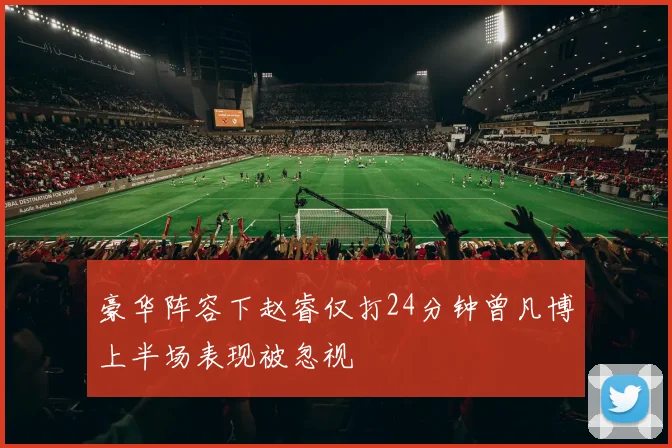 豪华阵容下赵睿仅打24分钟曾凡博上半场表现被忽视