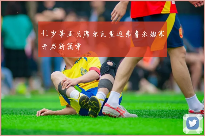 41岁蒂亚戈席尔瓦重返弗鲁米嫩塞开启新篇章