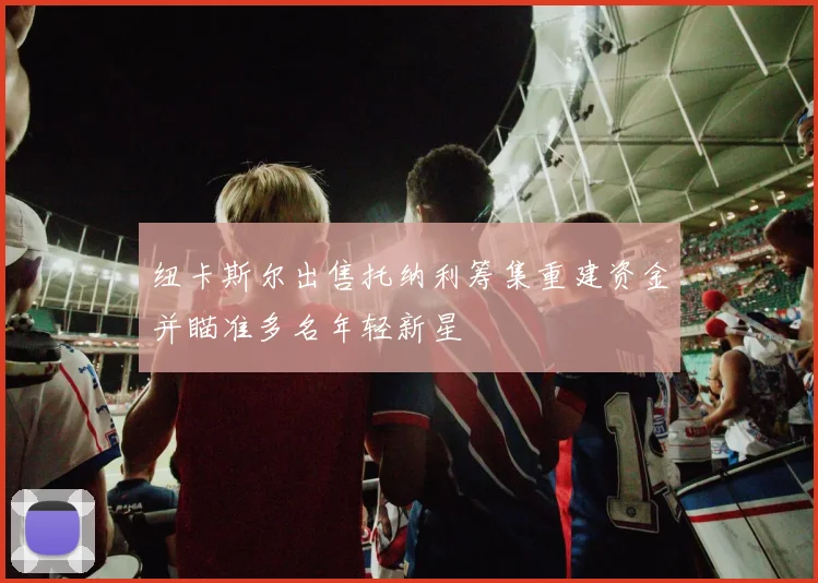 纽卡斯尔出售托纳利筹集重建资金并瞄准多名年轻新星